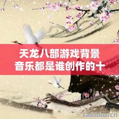 天龙八部游戏背景音乐都是谁创作的十年老玩家，私服圈最新动态大揭秘天龙私服