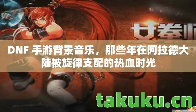 DNF 手游背景音乐,那些年在阿拉德大陆被旋律支配的热血时光 DNF 手游背景音乐,那些年在阿拉德大陆被旋律支配的热血时光