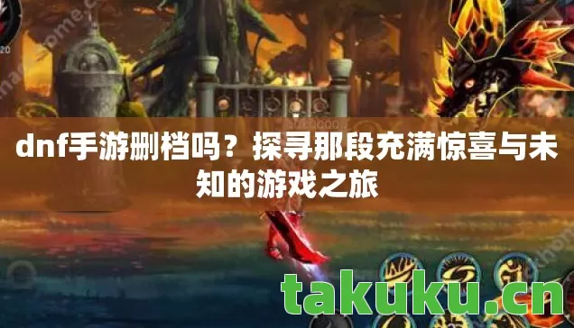 dnf手游删档吗？探寻那段充满惊喜与未知的游戏之旅