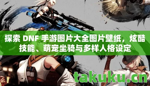 探索 DNF 手游图片大全图片壁纸,炫酷技能、萌宠坐骑与多样人格设定 探索 DNF 手游图片大全图片壁纸,炫酷技能、萌宠坐骑与多样人格设定