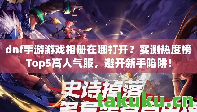 dnf手游游戏相册在哪打开？实测热度榜Top5高人气服，避开新手陷阱！
