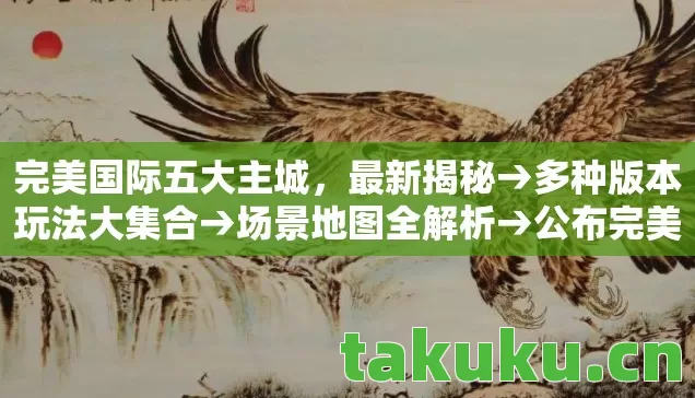 完美国际五大主城,最新揭秘→多种版本玩法大集合→场景地图全解析→公布完美国际五大主城排名?→警告避坑指南→解答疑问全知道 完美国际五大主城,最新揭秘→多种版本玩法大集合→场景地图全解析→公布完美国际五大主城排名?→警告避坑指南→解答疑问全知道
