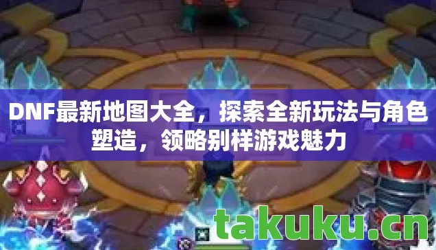 DNF最新地图大全，探索全新玩法与角色塑造，领略别样游戏魅力