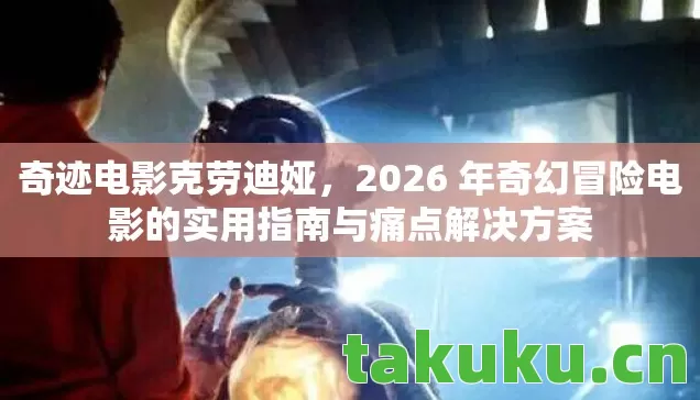 奇迹电影克劳迪娅，2026 年奇幻冒险电影的实用指南与痛点解决方案