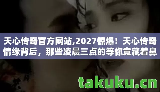 天心传奇官方网站,2027惊爆！天心传奇情缘背后，那些凌晨三点的等你竟藏着鼻子一酸的真相