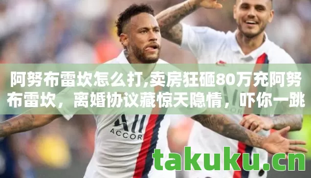 阿努布雷坎怎么打,卖房狂砸80万充阿努布雷坎,离婚协议藏惊天隐情,吓你一跳! 阿努布雷坎怎么打,卖房狂砸80万充阿努布雷坎,离婚协议藏惊天隐情,吓你一跳!