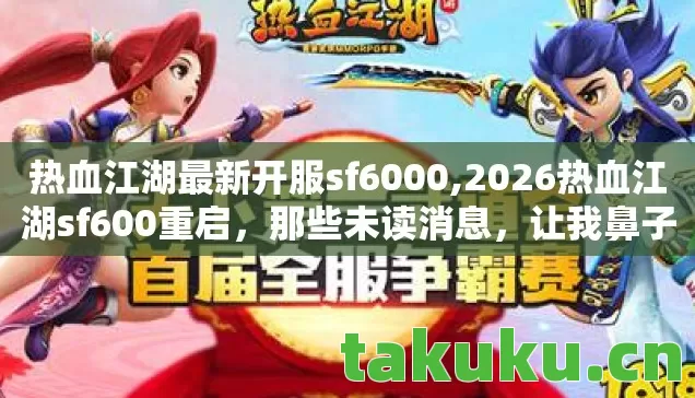 热血江湖最新开服sf6000,2026热血江湖sf600重启,那些未读消息,让我鼻子一酸 热血江湖最新开服sf6000,2026热血江湖sf600重启,那些未读消息,让我鼻子一酸