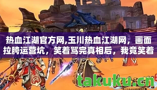 热血江湖官方网,玉川热血江湖网，画面拉胯运营坑，笑着骂完真相后，我竟笑着笑着哭了