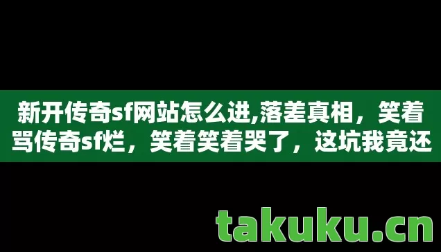 新开传奇sf网站怎么进,落差真相,笑着骂传奇sf烂,笑着笑着哭了,这坑我竟还跳了! 新开传奇sf网站怎么进,落差真相,笑着骂传奇sf烂,笑着笑着哭了,这坑我竟还跳了!