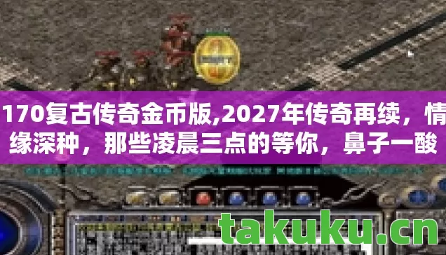 170复古传奇金币版,2027年传奇再续,情缘深种,那些凌晨三点的等你,鼻子一酸谁懂啊! 170复古传奇金币版,2027年传奇再续,情缘深种,那些凌晨三点的等你,鼻子一酸谁懂啊!