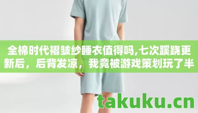 全棉时代褶皱纱睡衣值得吗,七次蹊跷更新后,后背发凉,我竟被游戏策划玩了半辈子? 全棉时代褶皱纱睡衣值得吗,七次蹊跷更新后,后背发凉,我竟被游戏策划玩了半辈子?